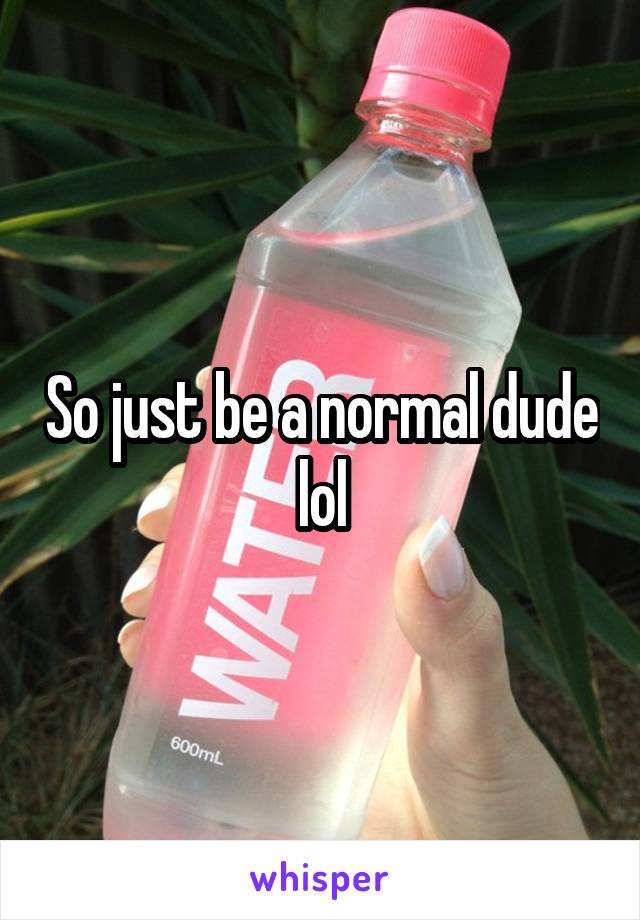 So just be a normal dude lol