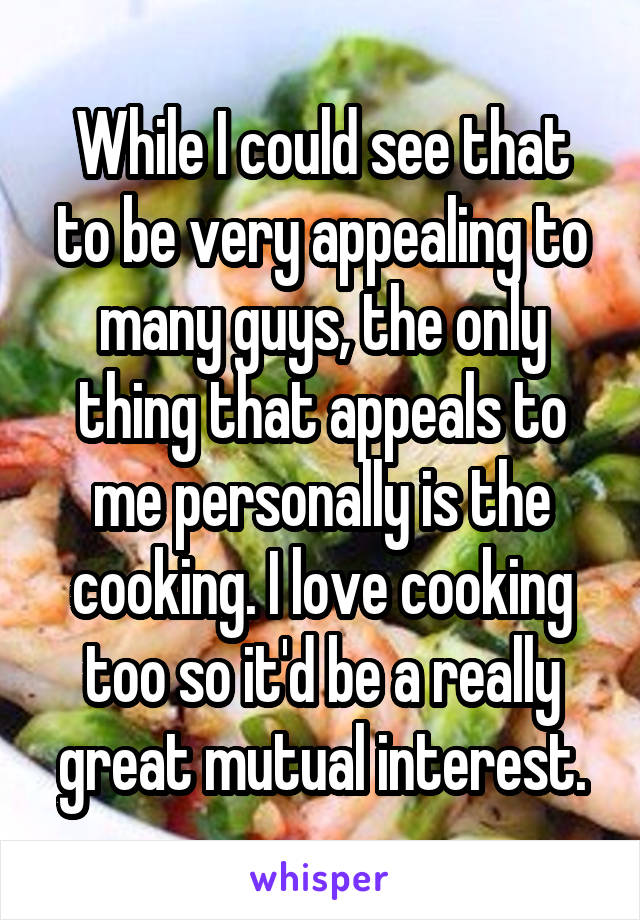 While I could see that to be very appealing to many guys, the only thing that appeals to me personally is the cooking. I love cooking too so it'd be a really great mutual interest.