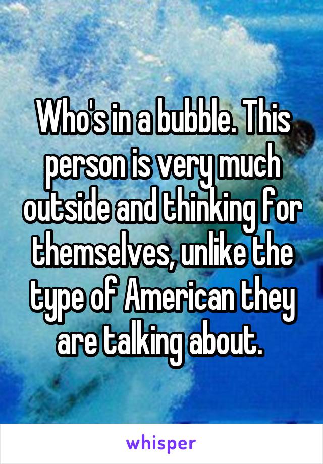 Who's in a bubble. This person is very much outside and thinking for themselves, unlike the type of American they are talking about. 