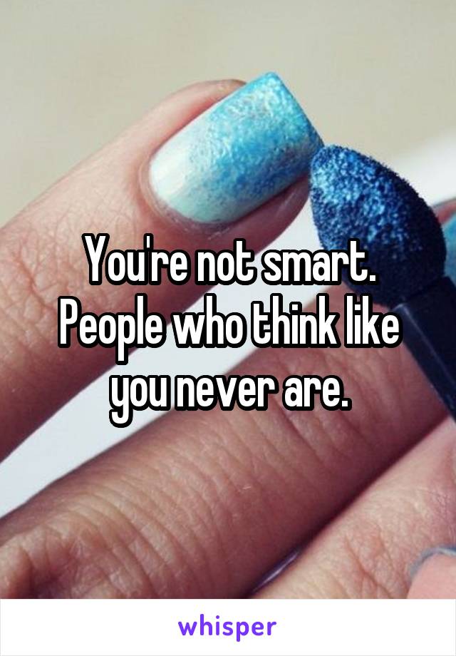 You're not smart. People who think like you never are.
