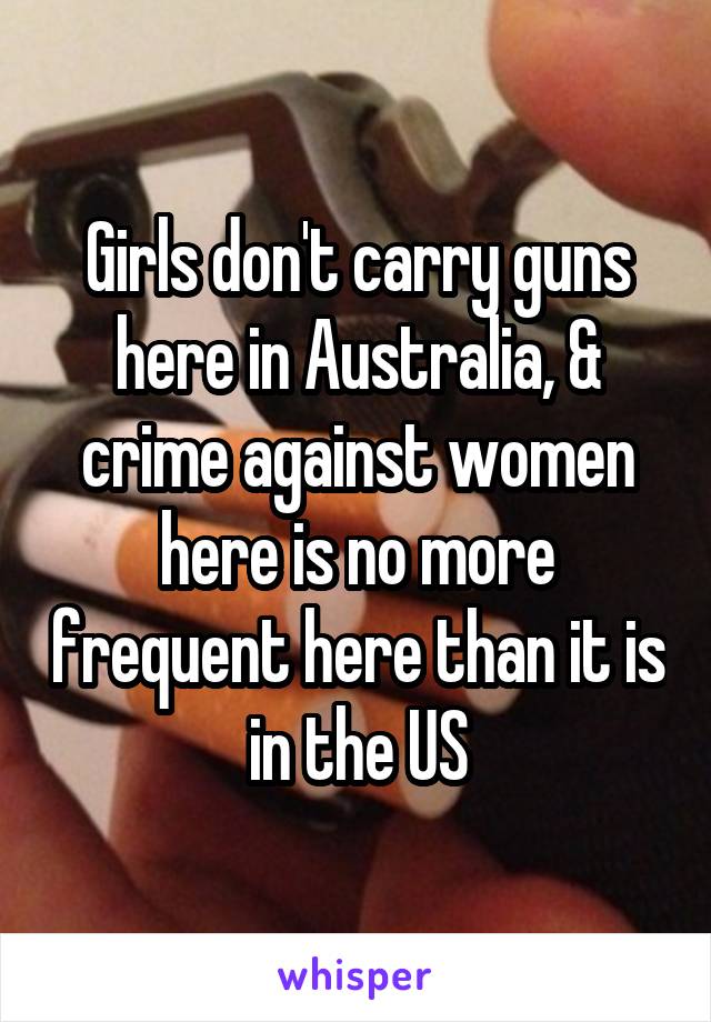 Girls don't carry guns here in Australia, & crime against women here is no more frequent here than it is in the US