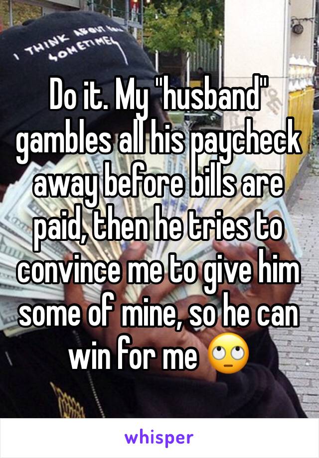 Do it. My "husband" gambles all his paycheck away before bills are paid, then he tries to convince me to give him some of mine, so he can win for me 🙄