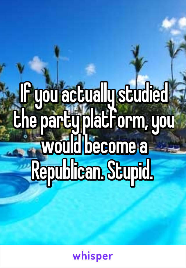 If you actually studied the party platform, you would become a Republican. Stupid. 