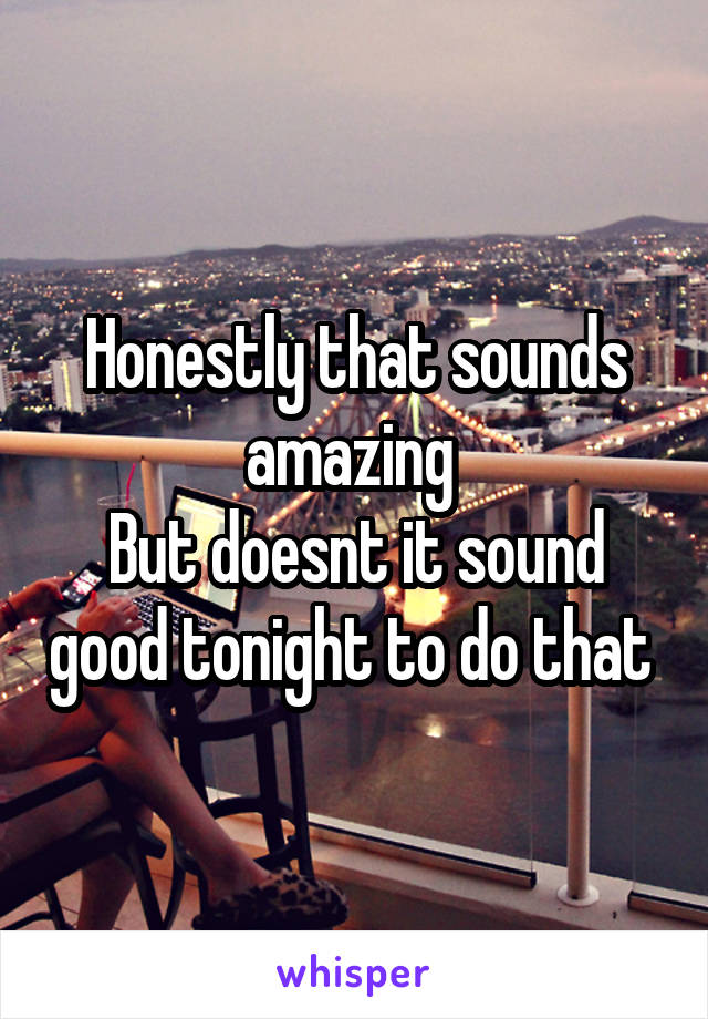 Honestly that sounds amazing 
But doesnt it sound good tonight to do that 
