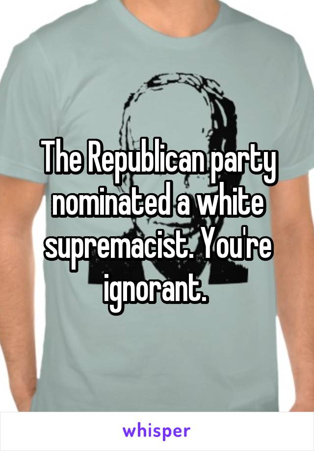 The Republican party nominated a white supremacist. You're ignorant. 