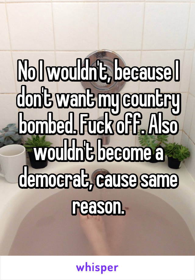 No I wouldn't, because I don't want my country bombed. Fuck off. Also wouldn't become a democrat, cause same reason.