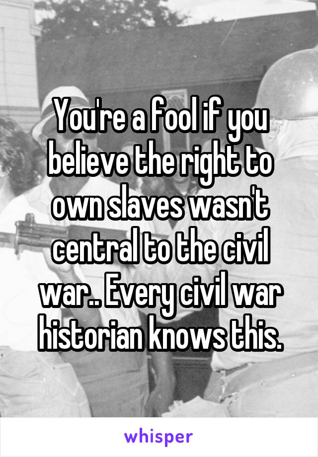 You're a fool if you believe the right to own slaves wasn't central to the civil war.. Every civil war historian knows this.
