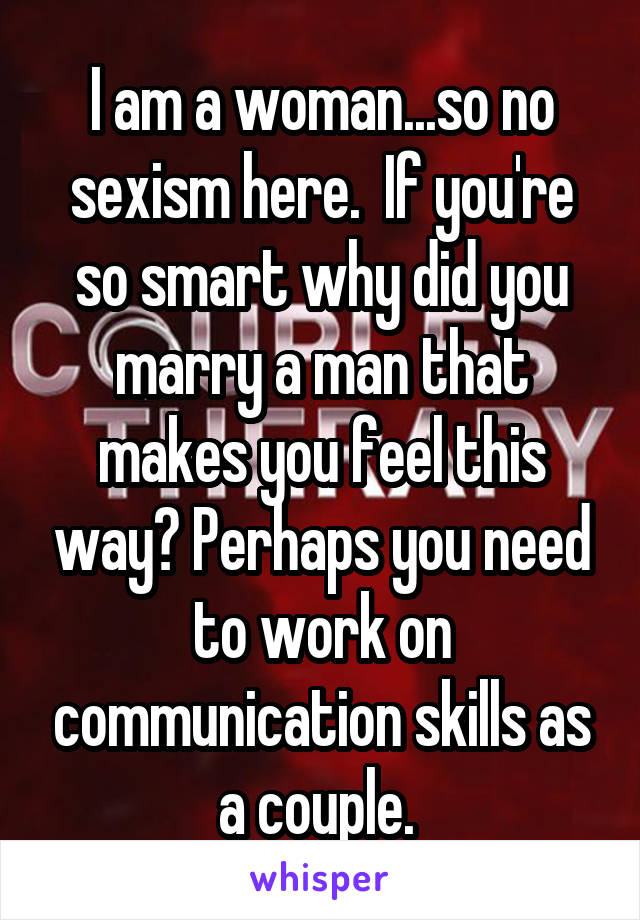 I am a woman...so no sexism here.  If you're so smart why did you marry a man that makes you feel this way? Perhaps you need to work on communication skills as a couple. 