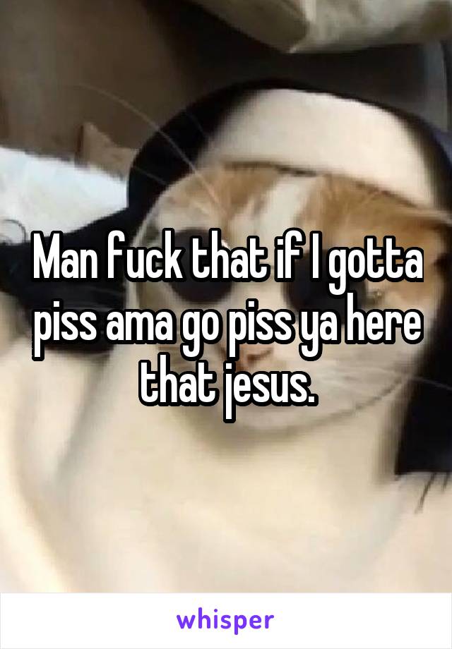 Man fuck that if I gotta piss ama go piss ya here that jesus.
