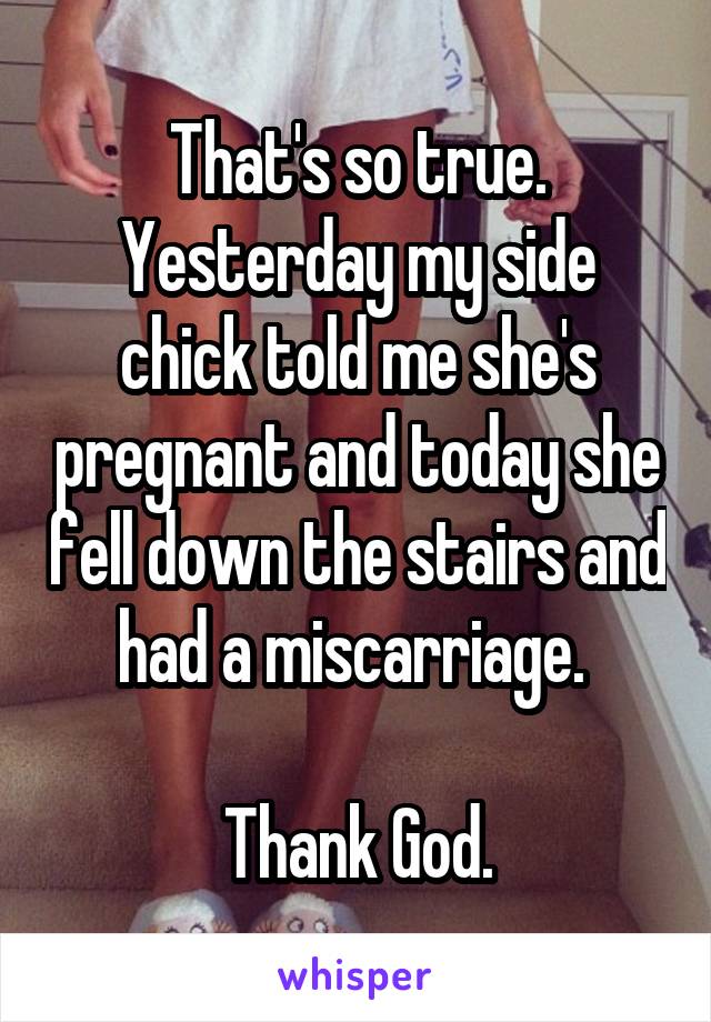 That's so true.
Yesterday my side chick told me she's pregnant and today she fell down the stairs and had a miscarriage. 

Thank God.
