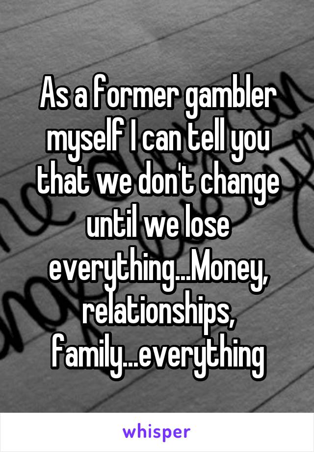 As a former gambler myself I can tell you that we don't change until we lose everything...Money, relationships, family...everything