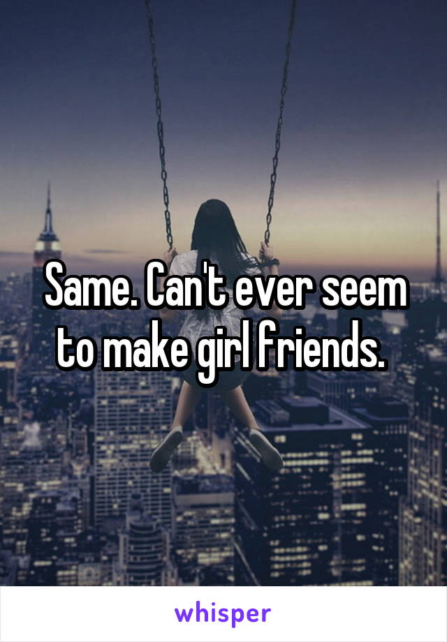 Same. Can't ever seem to make girl friends. 