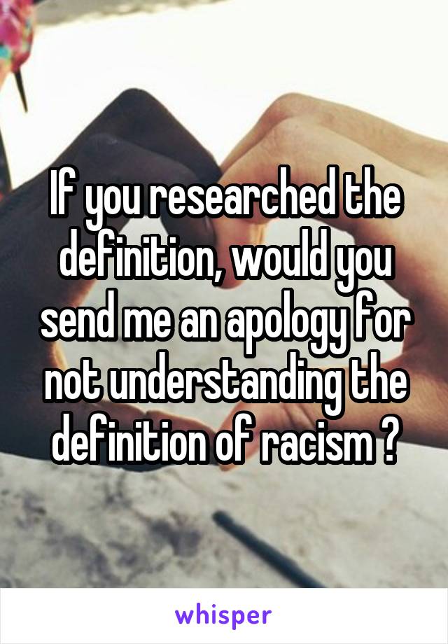 If you researched the definition, would you send me an apology for not understanding the definition of racism ?