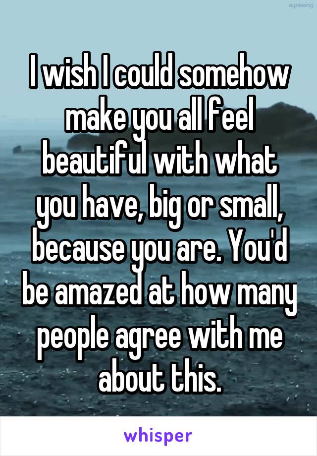 I wish I could somehow make you all feel beautiful with what you have, big or small, because you are. You'd be amazed at how many people agree with me about this.