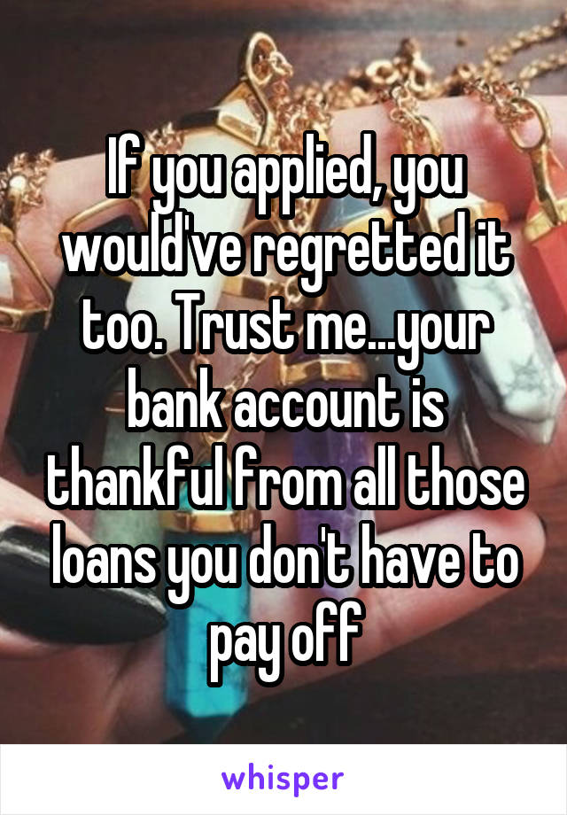 If you applied, you would've regretted it too. Trust me...your bank account is thankful from all those loans you don't have to pay off