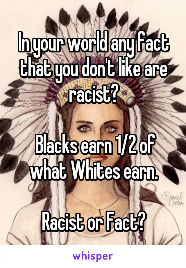In your world any fact that you don't like are racist?

 Blacks earn 1/2 of what Whites earn.

Racist or Fact?