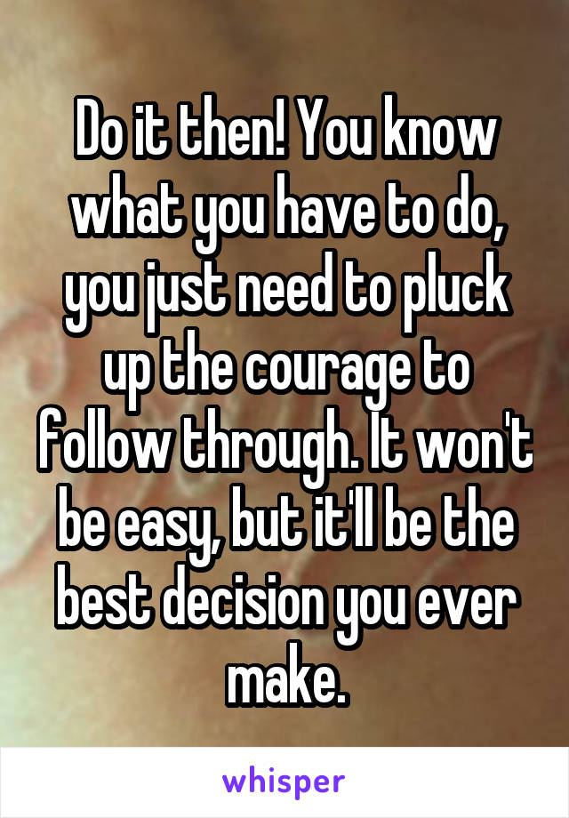Do it then! You know what you have to do, you just need to pluck up the courage to follow through. It won't be easy, but it'll be the best decision you ever make.