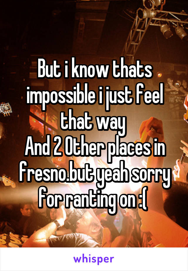 But i know thats impossible i just feel that way 
And 2 0ther places in fresno.but yeah sorry for ranting on :( 