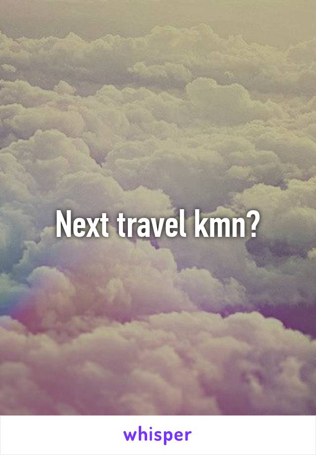 Next travel kmn?