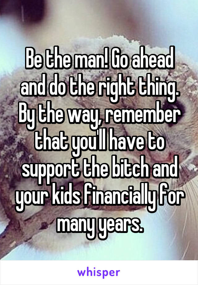 Be the man! Go ahead and do the right thing. By the way, remember that you'll have to support the bitch and your kids financially for many years.