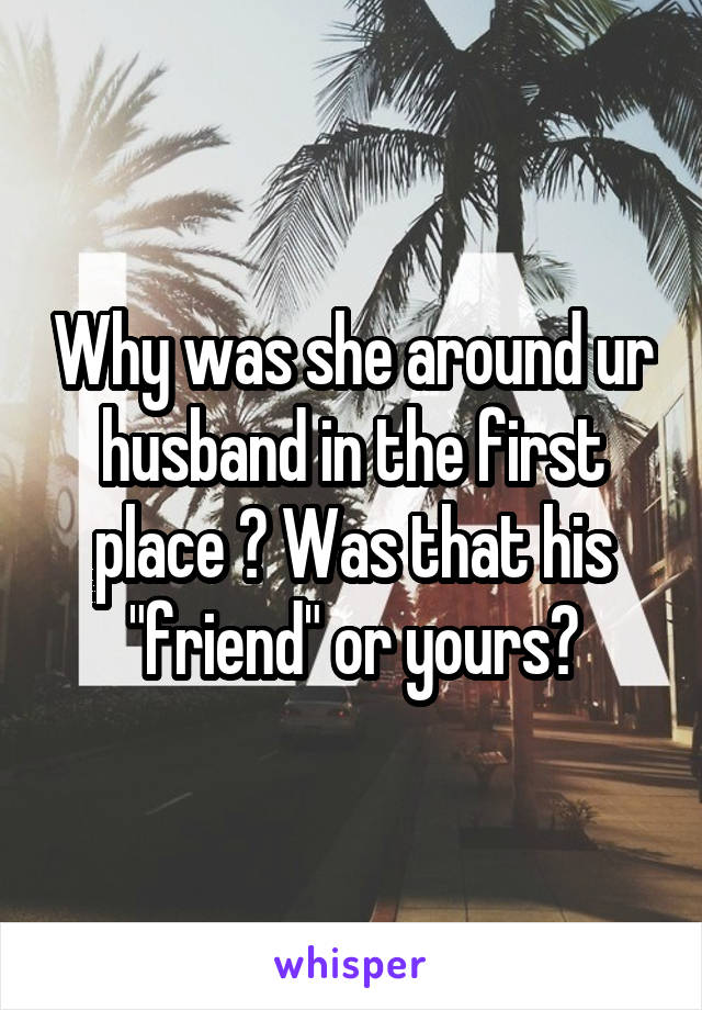 Why was she around ur husband in the first place ? Was that his "friend" or yours?