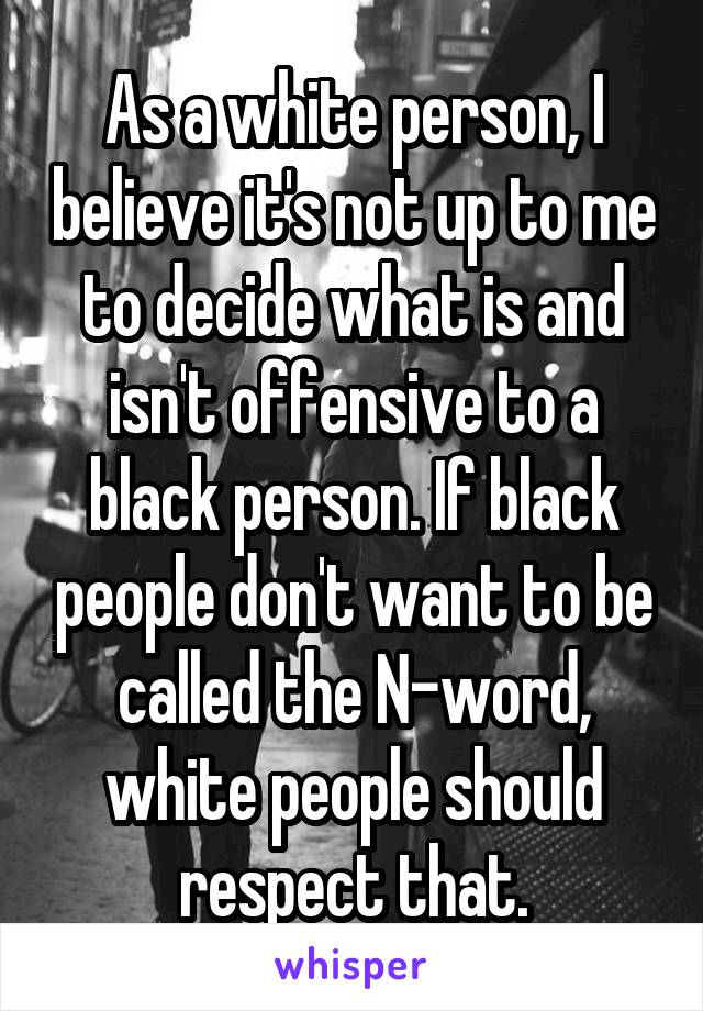 As a white person, I believe it's not up to me to decide what is and isn't offensive to a black person. If black people don't want to be called the N-word, white people should respect that.