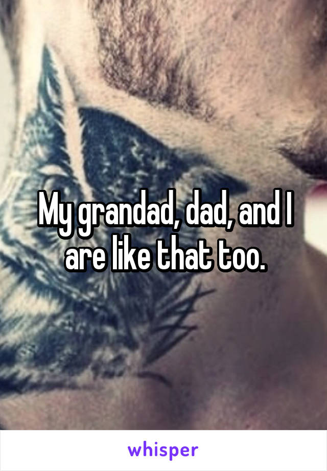 My grandad, dad, and I are like that too.