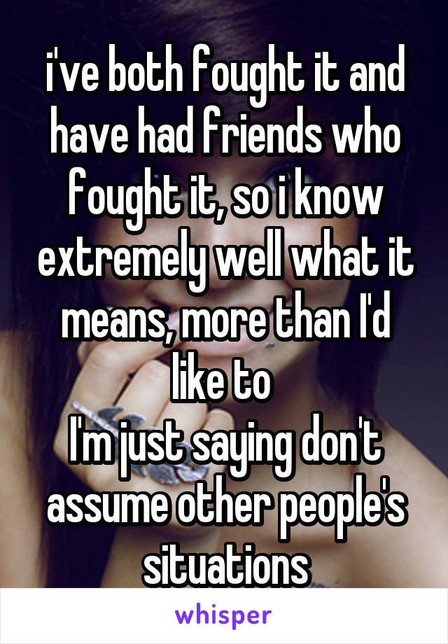 i've both fought it and have had friends who fought it, so i know extremely well what it means, more than I'd like to 
I'm just saying don't assume other people's situations