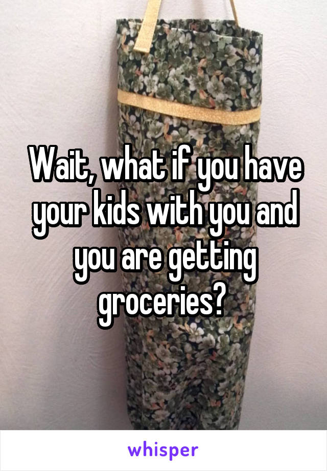 Wait, what if you have your kids with you and you are getting groceries? 