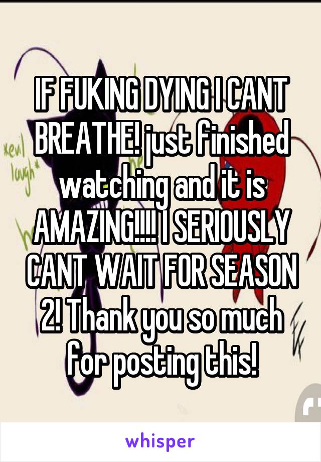 IF FUKING DYING I CANT BREATHE! just finished watching and it is AMAZING!!!! I SERIOUSLY CANT WAIT FOR SEASON 2! Thank you so much for posting this!