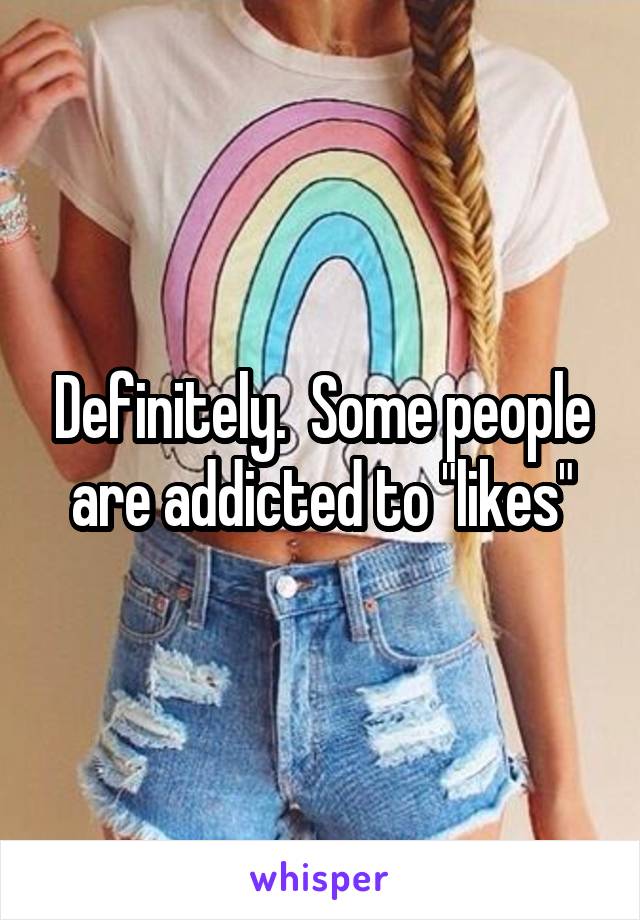 Definitely.  Some people are addicted to "likes"