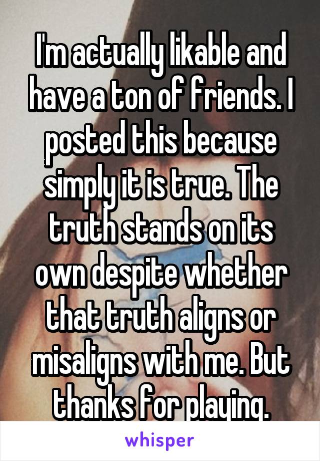 I'm actually likable and have a ton of friends. I posted this because simply it is true. The truth stands on its own despite whether that truth aligns or misaligns with me. But thanks for playing.