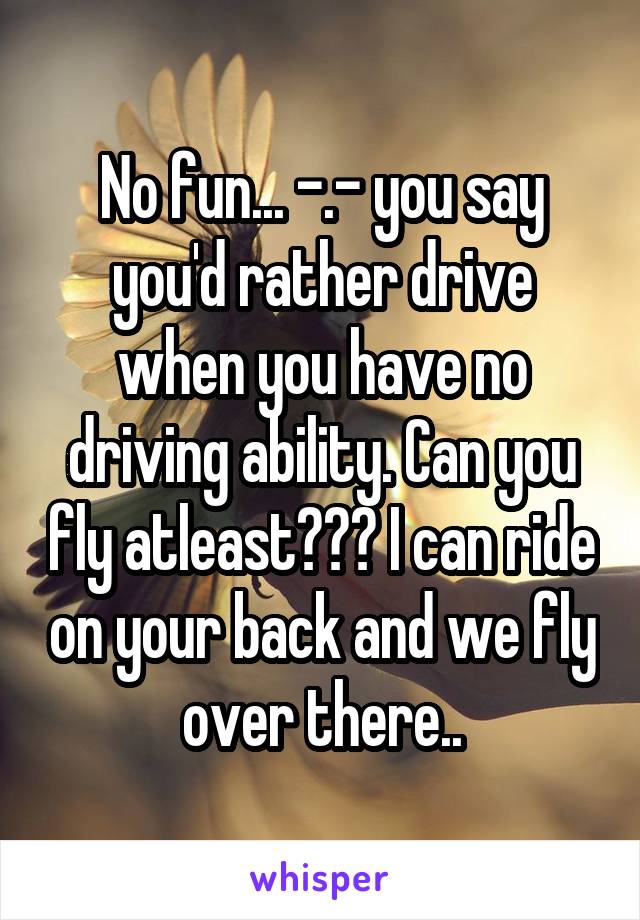 No fun... -.- you say you'd rather drive when you have no driving ability. Can you fly atleast??? I can ride on your back and we fly over there..