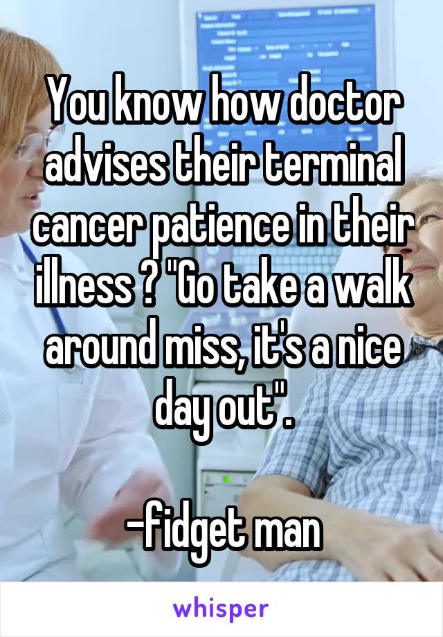 You know how doctor advises their terminal cancer patience in their illness ? "Go take a walk around miss, it's a nice day out".

-fidget man