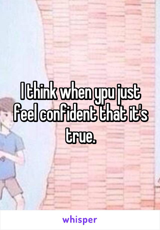 I think when ypu just feel confident that it's true.