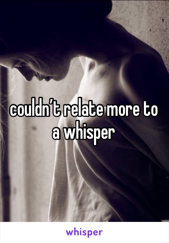 couldn’t relate more to a whisper 