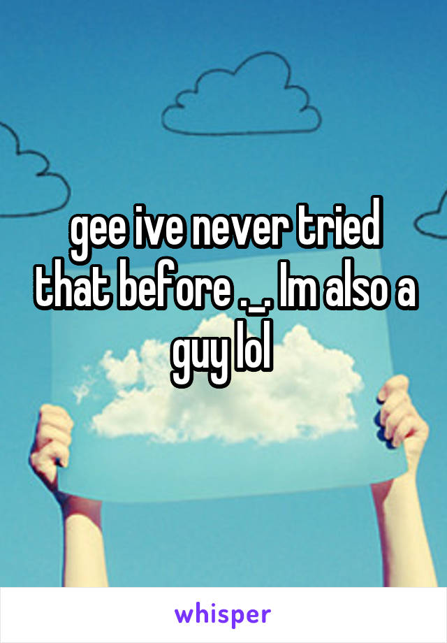 gee ive never tried that before ._. Im also a guy lol 
