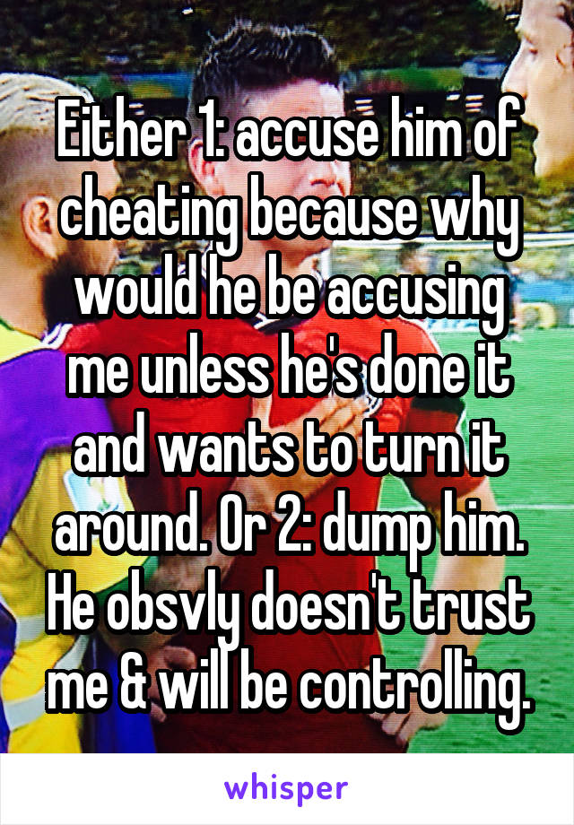 Either 1: accuse him of cheating because why would he be accusing me unless he's done it and wants to turn it around. Or 2: dump him. He obsvly doesn't trust me & will be controlling.