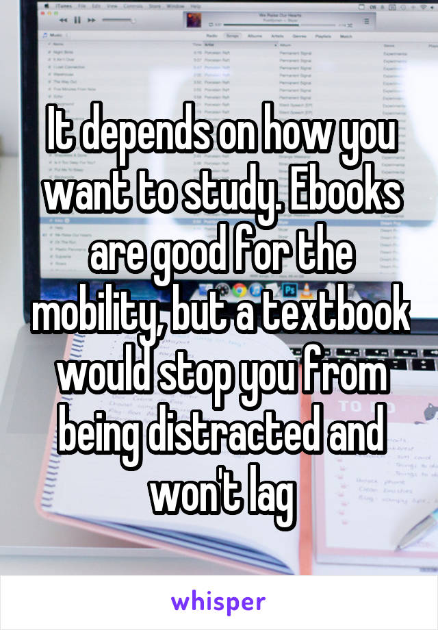 It depends on how you want to study. Ebooks are good for the mobility, but a textbook would stop you from being distracted and won't lag