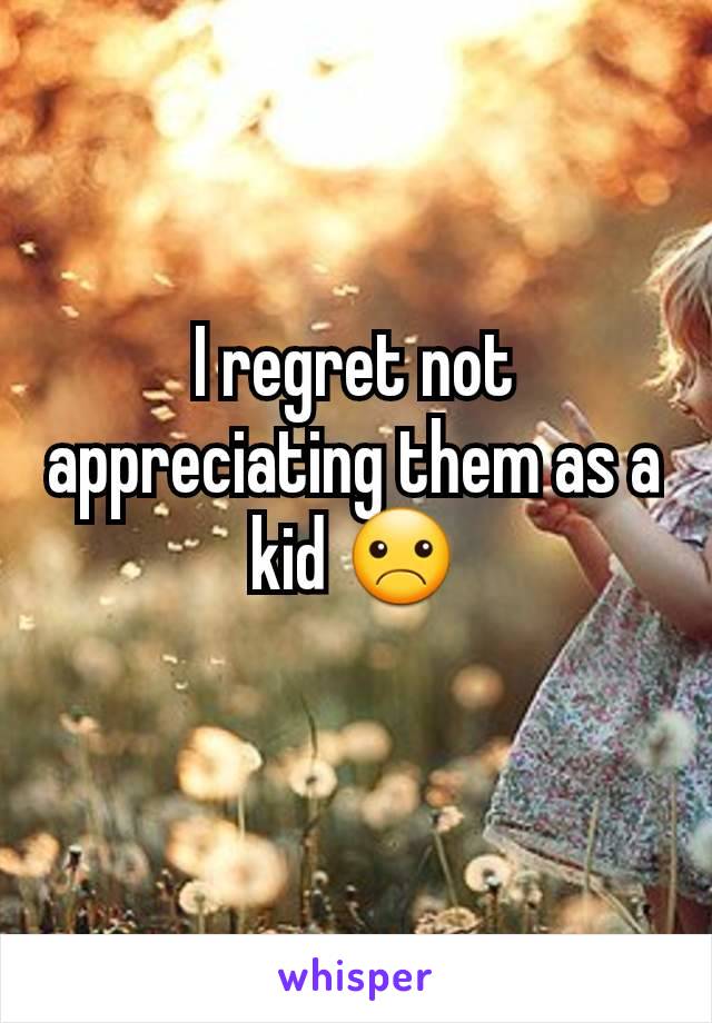 I regret not appreciating them as a kid ☹