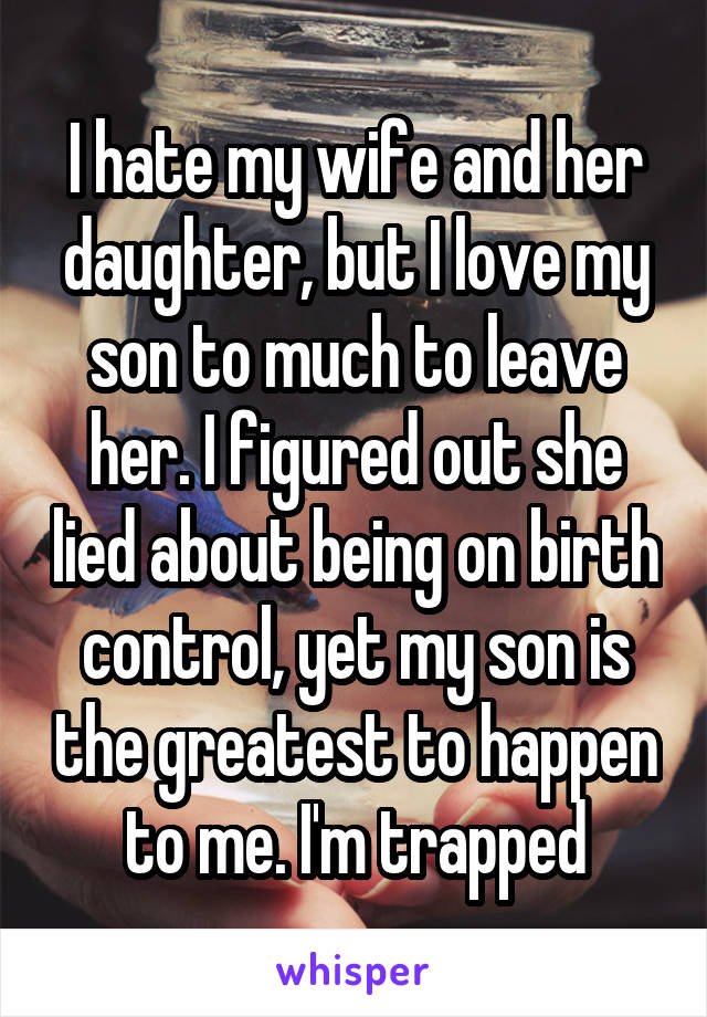 I hate my wife and her daughter, but I love my son to much to leave her. I figured out she lied about being on birth control, yet my son is the greatest to happen to me. I'm trapped