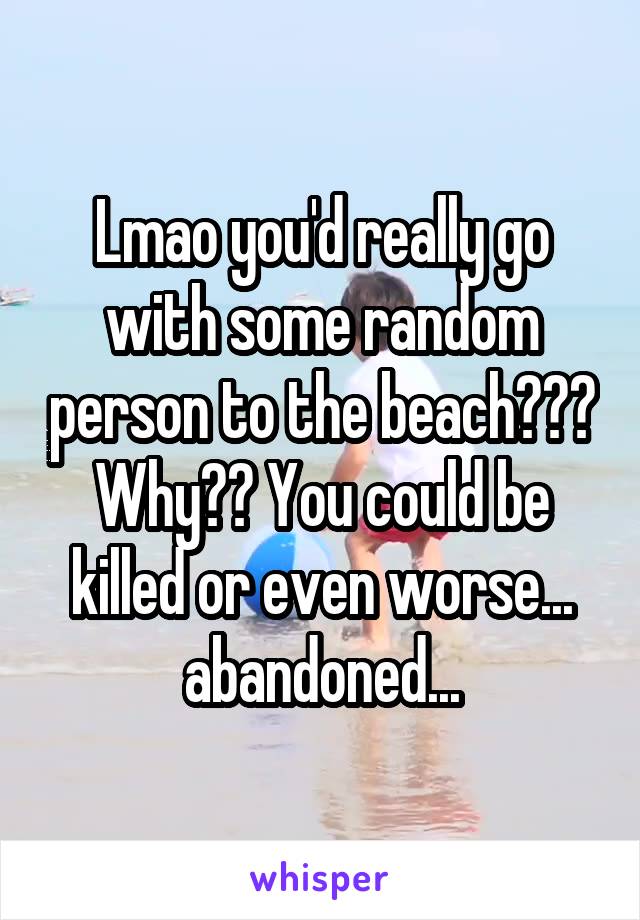 Lmao you'd really go with some random person to the beach??? Why?? You could be killed or even worse... abandoned...