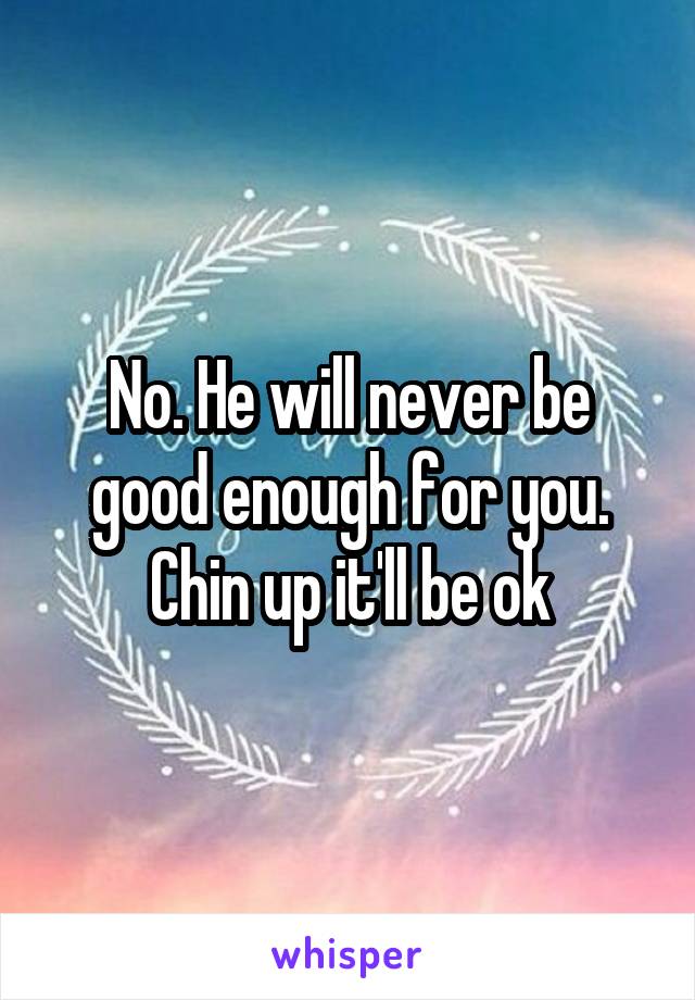 No. He will never be good enough for you. Chin up it'll be ok