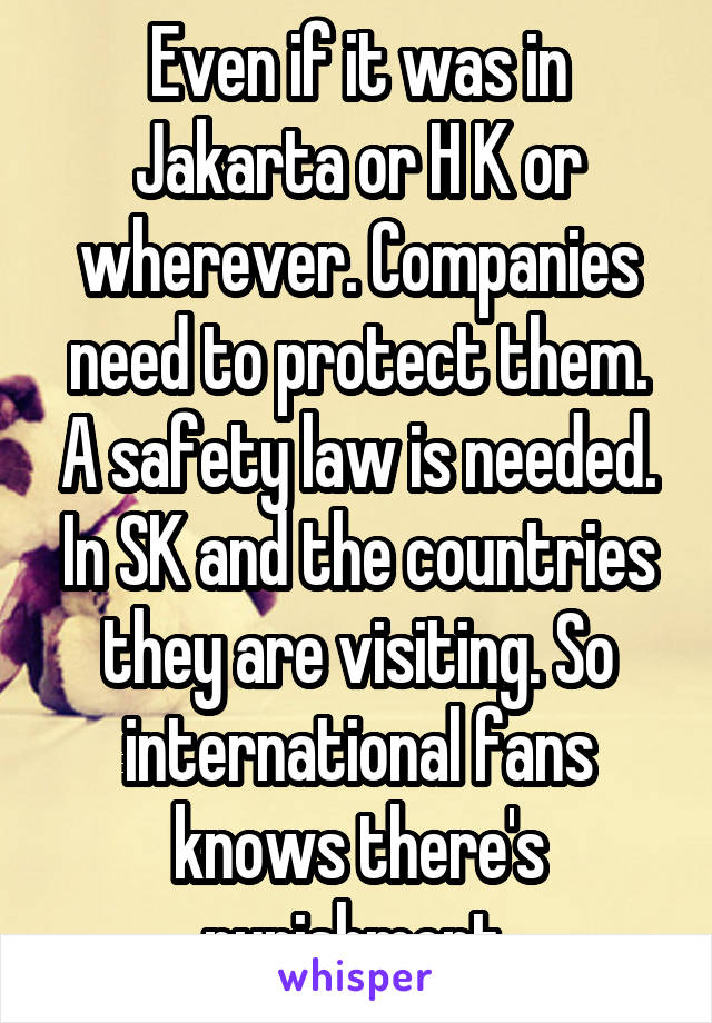 Even if it was in Jakarta or H K or wherever. Companies need to protect them. A safety law is needed. In SK and the countries they are visiting. So international fans knows there's punishment.