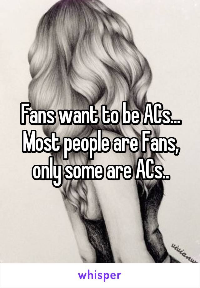 Fans want to be ACs... Most people are Fans, only some are ACs..