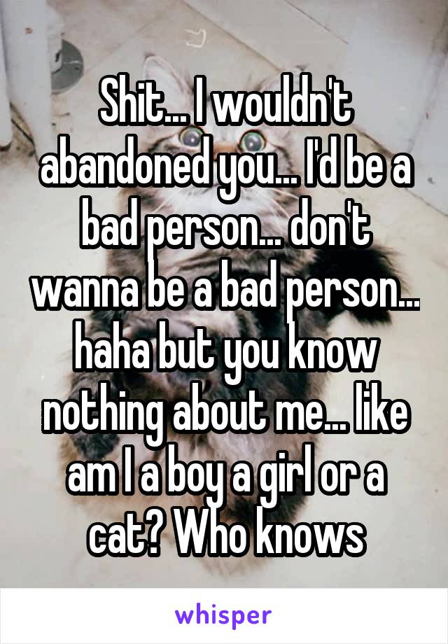 Shit... I wouldn't abandoned you... I'd be a bad person... don't wanna be a bad person... haha but you know nothing about me... like am I a boy a girl or a cat? Who knows