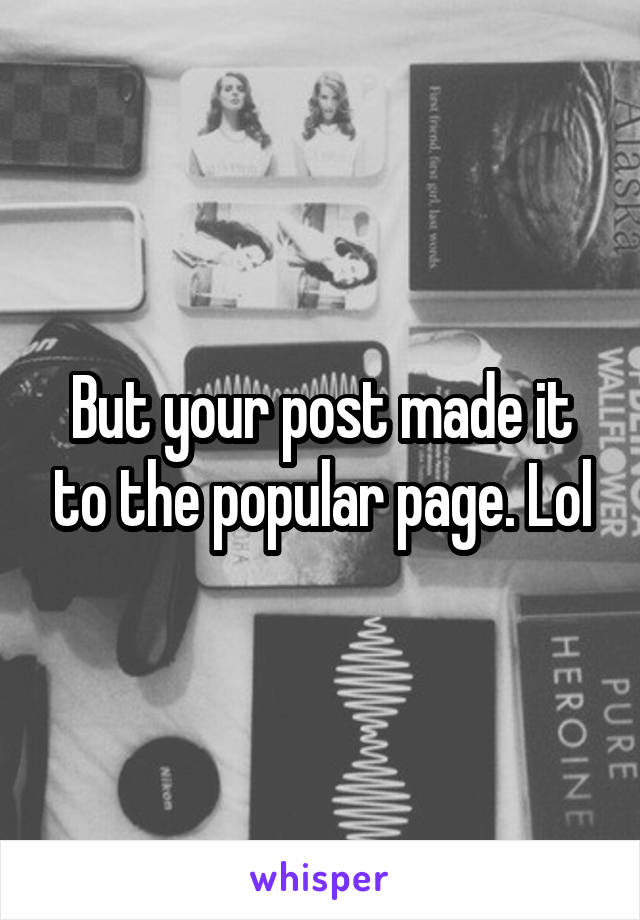 But your post made it to the popular page. Lol