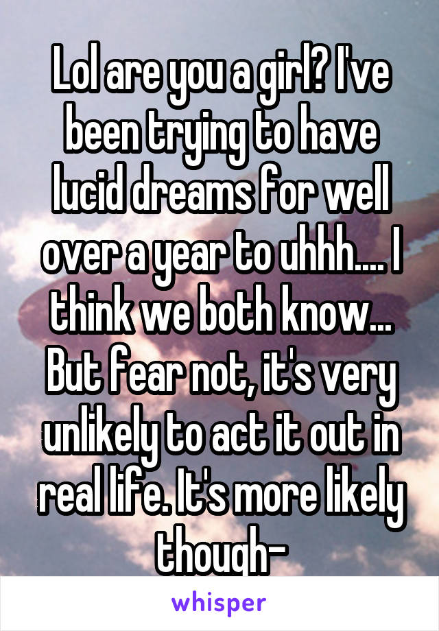 Lol are you a girl? I've been trying to have lucid dreams for well over a year to uhhh.... I think we both know... But fear not, it's very unlikely to act it out in real life. It's more likely though-
