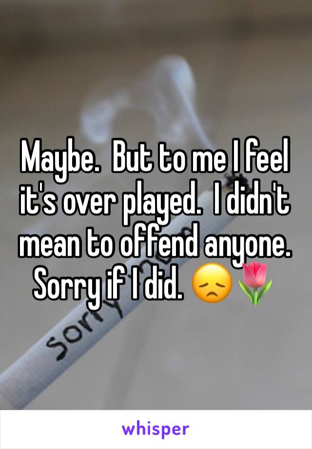 Maybe.  But to me I feel it's over played.  I didn't mean to offend anyone.   Sorry if I did. 😞🌷