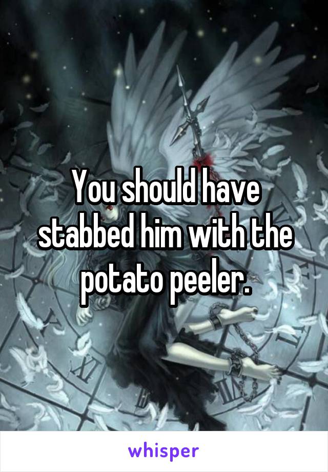 You should have stabbed him with the potato peeler.
